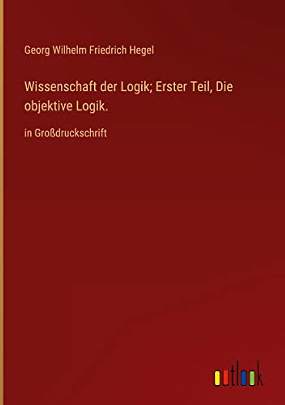 Wissenschaft der Logik; Erster Teil, Die objektive Logik.: in Großdruckschrift
