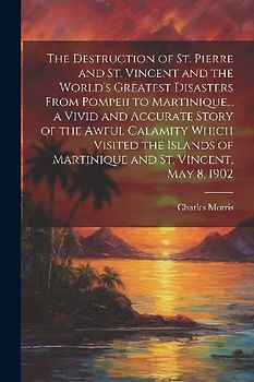 The Destruction of St. Pierre and St. Vincent and the World's Greatest Disasters From Pompeii to Martinique... a Vivid and Accurate Story of the Awful