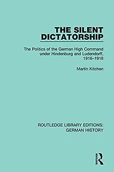 The Silent Dictatorship: The Politics of the German High Command Under Hindenburg and Ludendorff, 1916-1918 (Routledge Library Editions: German History, Band 27)
