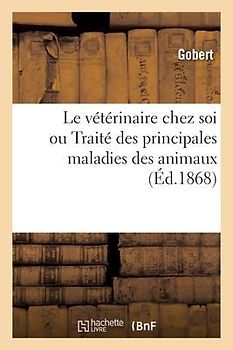 Le Vétérinaire Chez Soi Ou Traité Des Principales Maladies Des Animaux: À l'Usage Des Propriétaires de Bestiaux Par Une Des Premières Célébrités de Fr