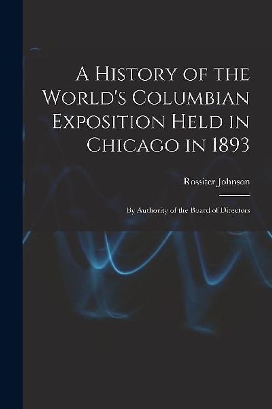 A History of the World's Columbian Exposition Held in Chicago in 1893; by Authority of the Board of Directors