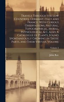 Travels Through the Low Countries, Germany, Italy and France, With Curious Observations, Natural, Topographical, Moral, Physiological, & c. Also, A Ca
