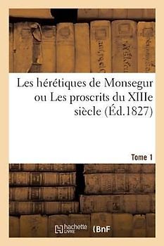 Les Hérétiques de Monsegur Ou Les Proscrits Du Xiiie Siècle. Tome 1