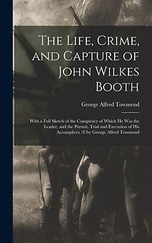 The Life, Crime, and Capture of John Wilkes Booth: With a Full Sketch of the Conspiracy of Which He Was the Leader, and the Pursuit, Trial and Executi