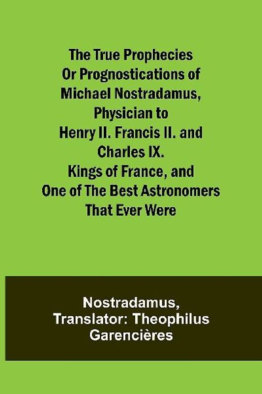 The true prophecies or prognostications of Michael Nostradamus, physician to Henry II. Francis II. and Charles IX. Kings of France, and one of the best astronomers that ever were
