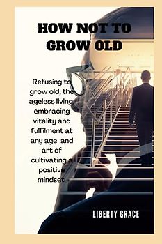 HOW NOT TO GROW OLD: Refusing to grow old, the ageless living, Embracing Vitality and Fulfillment at Any Age and the art of cultivating a positive ... joy (Self-help on mental health resources)