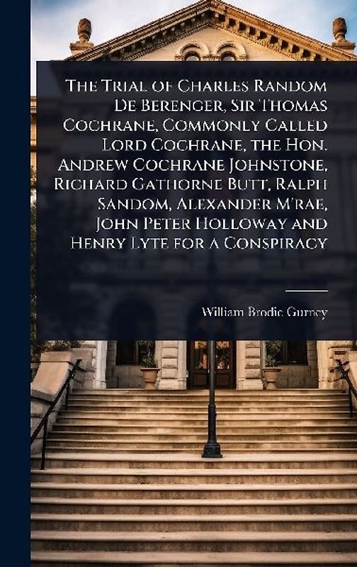 The Trial of Charles Random De Berenger, Sir Thomas Cochrane, Commonly Called Lord Cochrane, the Hon. Andrew Cochrane Johnstone, Richard Gathorne Butt, Ralph Sandom, Alexander M'rae, John Peter Holloway and Henry Lyte for a Conspiracy