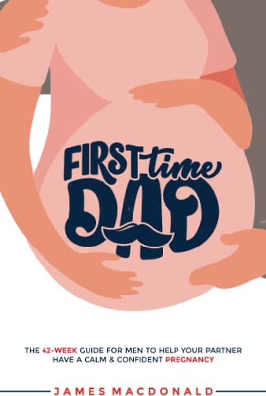 First Time Dad: The 42-Week Guide For Men To Help Your Partner Have A Calm & Confident Pregnancy
