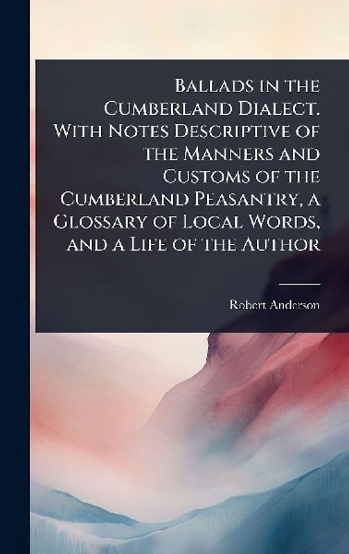 Ballads in the Cumberland Dialect. With Notes Descriptive of the Manners and Customs of the Cumberland Peasantry, a Glossary of Local Words, and a Life of the Author