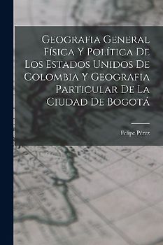 Geografia General Física Y Política De Los Estados Unidos De Colombia Y Geografia Particular De La Ciudad De Bogotá