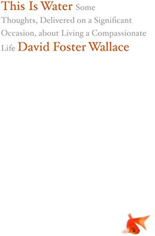 This Is Water: Some Thoughts, Delivered on a Significant Occasion, about Living a Compassionate Life - David Foster Wallace