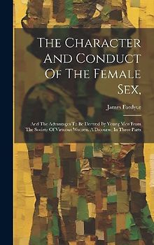 The Character And Conduct Of The Female Sex,: And The Advantages To Be Derived By Young Men From The Society Of Virtuous Women. A Dicourse, In Three P