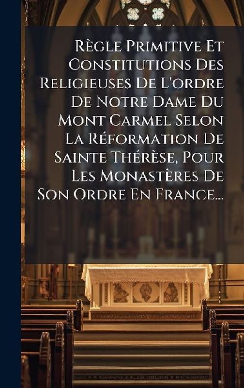 Règle Primitive Et Constitutions Des Religieuses De L'ordre De Notre Dame Du Mont Carmel Selon La RÃ(c)formation De Sainte ThÃ(c)rèse, Pour Les Monastères De Son Ordre En France...