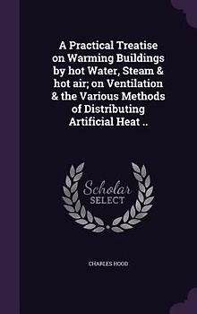 A Practical Treatise on Warming Buildings by hot Water, Steam & hot air; on Ventilation & the Various Methods of Distributing Artificial Heat ..