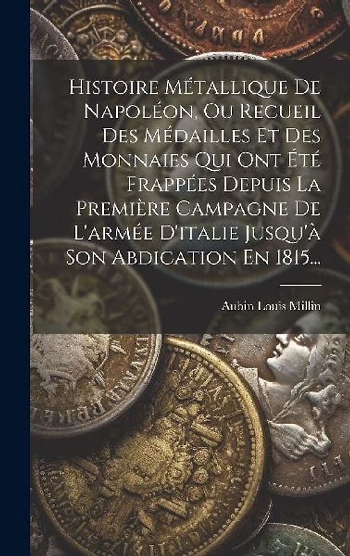 Histoire Métallique De Napoléon, Ou Recueil Des Médailles Et Des Monnaies Qui Ont Été Frappées Depuis La Première Campagne De L'armée D'italie Jusqu'à