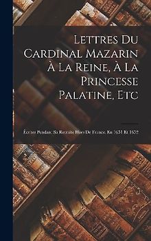 Lettres Du Cardinal Mazarin À La Reine, À La Princesse Palatine, Etc: Écrites Pendant Sa Retraite Hors De France, En 1651 Et 1652