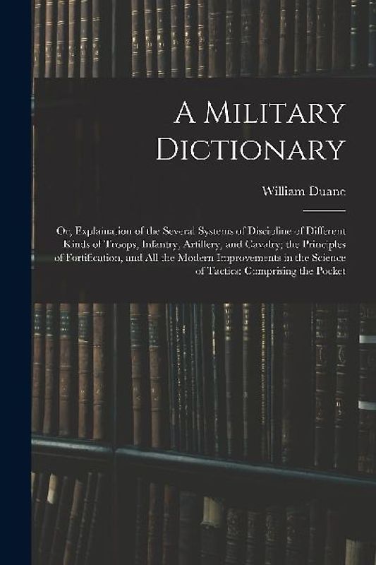 A Military Dictionary: Or, Explaination of the Several Systems of Discipline of Different Kinds of Troops, Infantry, Artillery, and Cavalry;