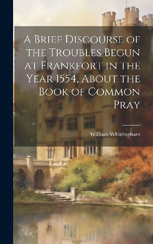 A Brief Discourse of the Troubles Begun at Frankfort in the Year 1554, About the Book of Common Pray
