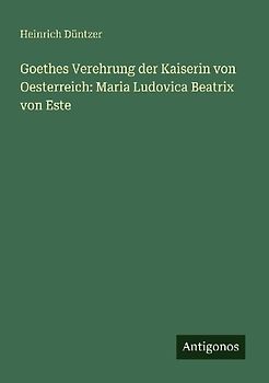 Goethes Verehrung der Kaiserin von Oesterreich: Maria Ludovica Beatrix von Este