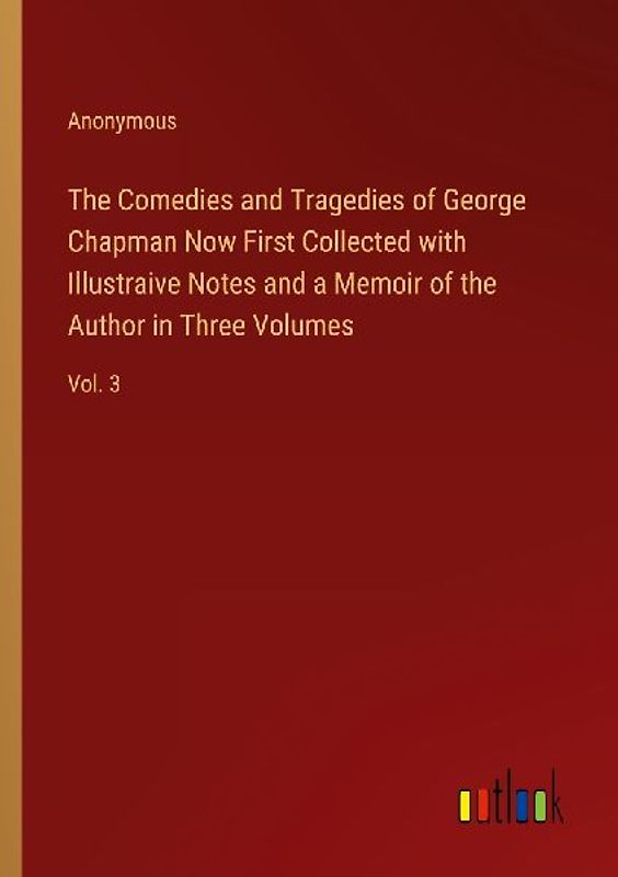 The Comedies and Tragedies of George Chapman Now First Collected with Illustraive Notes and a Memoir of the Author in Three Volumes