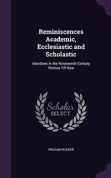 Reminiscences Academic, Ecclesiastic and Scholastic: Aberdeen in the Nineteenth Century Thirties Till Now
