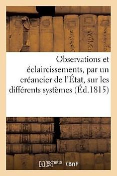 Observations Et Éclaircissements, Par Un Créancier de l'État, Sur Les Différents Systèmes: Des Finances Suivis En France Depuis l'An VIII Jusqu'au 8 J