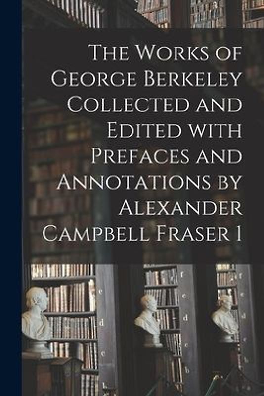 The Works of George Berkeley Collected and Edited With Prefaces and Annotations by Alexander Campbell Fraser 1