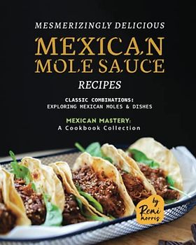 Mesmerizingly Delicious Mexican Mole Sauce Recipes: Classic Combinations - Exploring Mexican Moles & Dishes (Mexican Mastery: A Cookbook Collection)