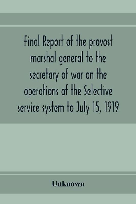 Final report of the provost marshal general to the secretary of war on the operations of the Selective service system to July 15, 1919