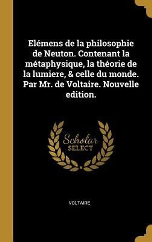 Elémens de la philosophie de Neuton. Contenant la métaphysique, la théorie de la lumiere, & celle du monde. Par Mr. de Voltaire. Nouvelle edition.