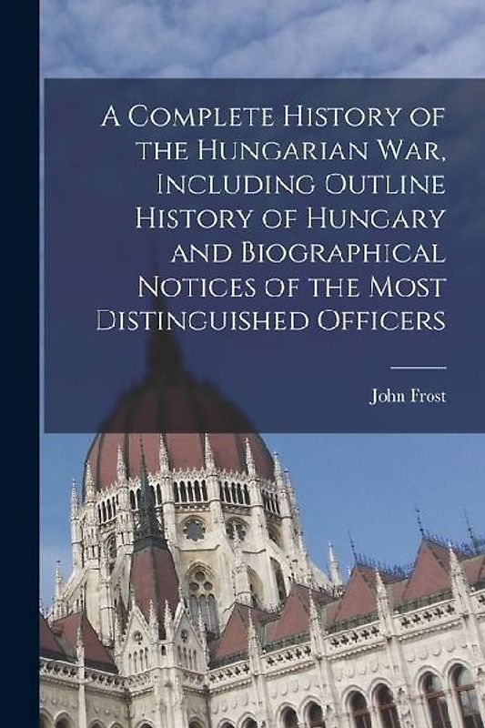 A Complete History of the Hungarian War, Including Outline History of Hungary and Biographical Notices of the Most Distinguished Officers