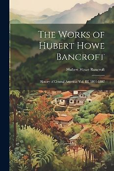 The Works of Hubert Howe Bancroft: History of Central America: vol. III, 1801-1887