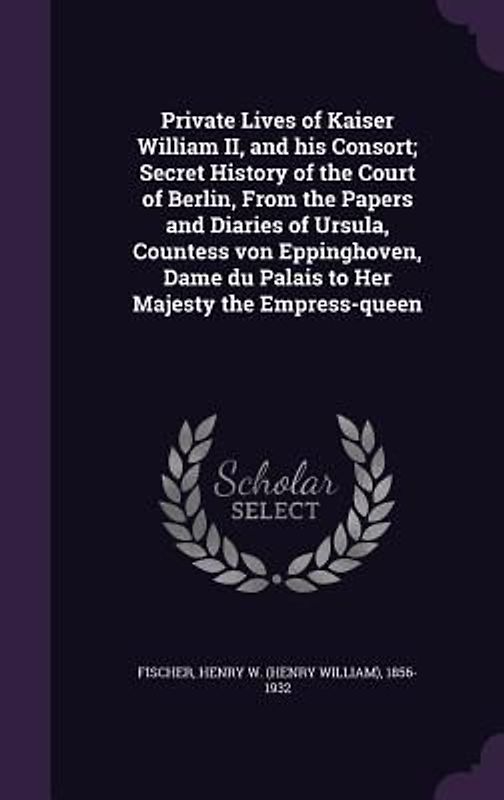 Private Lives of Kaiser William II, and his Consort; Secret History of the Court of Berlin, From the Papers and Diaries of Ursula, Countess von Eppinghoven, Dame du Palais to Her Majesty the Empress-queen