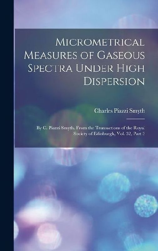 Micrometrical Measures of Gaseous Spectra Under High Dispersion: By C. Piazzi Smyth. From the Transactions of the Royal Society of Edinburgh, Vol. 32,