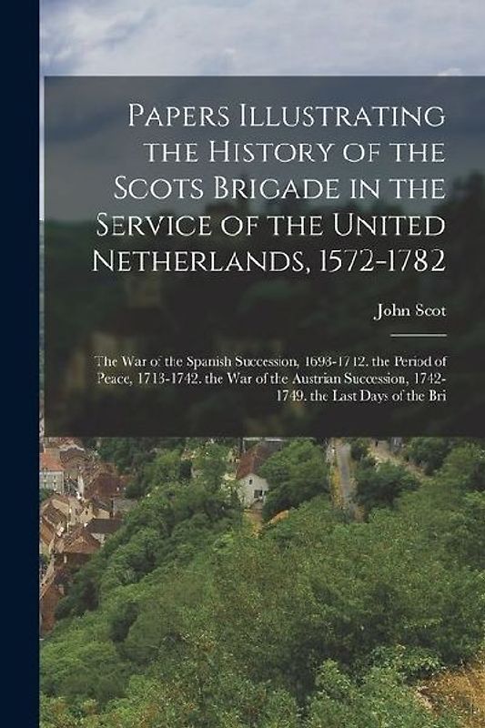 Papers Illustrating the History of the Scots Brigade in the Service of the United Netherlands, 1572-1782: The War of the Spanish Succession, 1698-1712