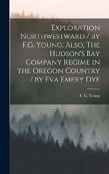 Exploration Northwestward / by F.G. Young. Also, The Hudson's Bay Company Regime in the Oregon Country / by Eva Emery Dye