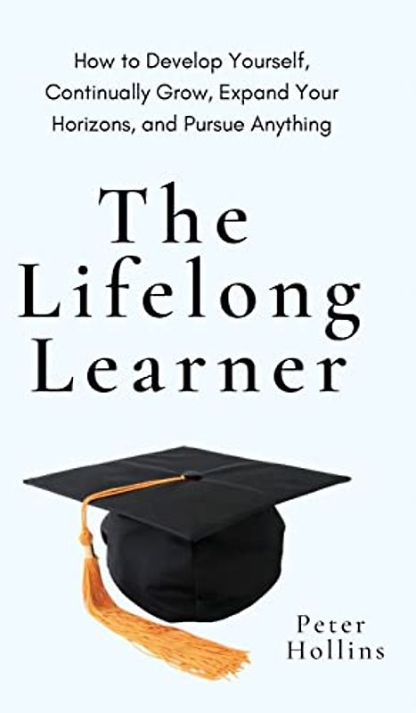 The Lifelong Learner: How to Develop Yourself, Continually Grow, Expand Your Horizons, and Pursue Anything: How to Develop Yourself, Continually Grow, Expand Your Horizons, and Pursue Anything