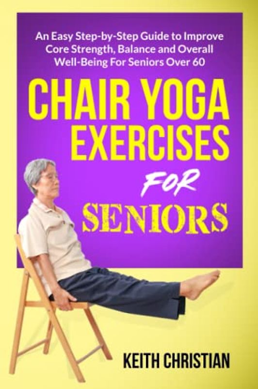 Chair Yoga Exercises For Seniors: An Easy Step-By-Step Guide to Improve Core Strenght, Balance, Flexibility and Overall Well-Being For Seniors Over 60