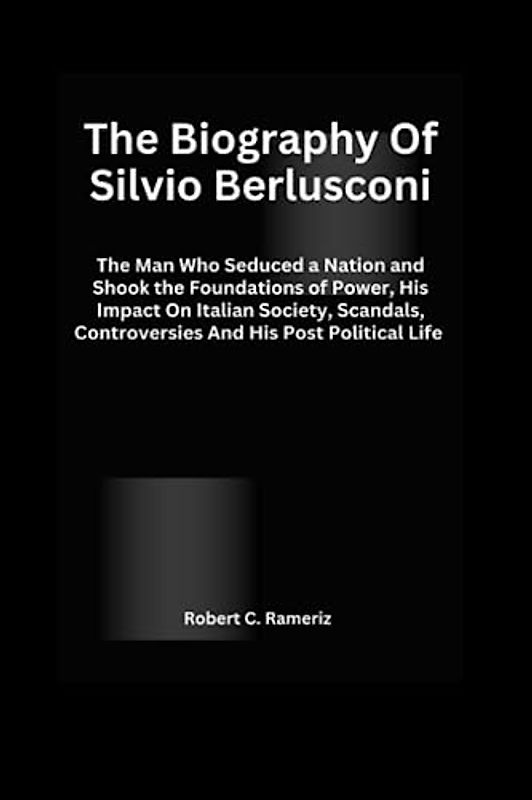 The Biography Of Silvio Berlusconi: The Man Who Seduced a Nation and Shook the Foundations of Power, His Impact On Italian Society, Scandals, Controversies And His Post Political Life