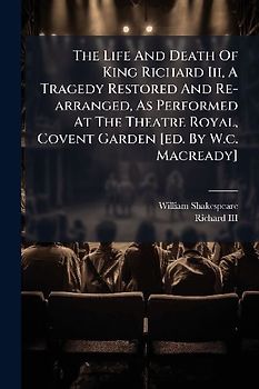 The Life And Death Of King Richard Iii, A Tragedy Restored And Re-arranged, As Performed At The Theatre Royal, Covent Garden [ed. By W.c. Macready]