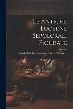 Le Antiche Lucerne Sepolcrali Figurate: Raccolte Dalle Cave Sotterrance E Grotte Di Roma......