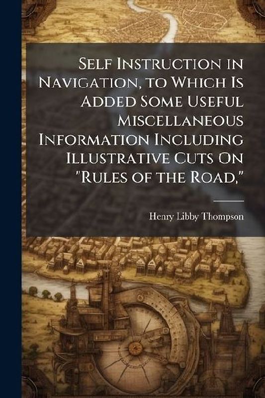 Self Instruction in Navigation, to Which Is Added Some Useful Miscellaneous Information Including Illustrative Cuts On "Rules of the Road,"