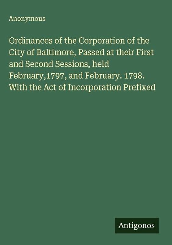 Ordinances of the Corporation of the City of Baltimore, Passed at their First and Second Sessions, held February,1797, and February. 1798. With the Act of Incorporation Prefixed