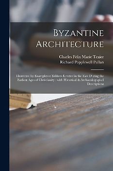 Byzantine Architecture: Illustrated by Examples of Edifices Erected in the East During the Earliest Ages of Christianity: With Historical & Ar