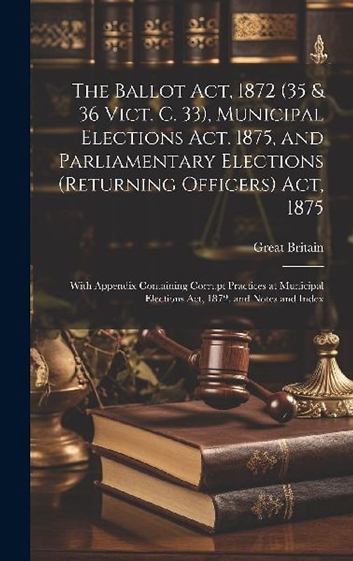 The Ballot Act, 1872 (35 & 36 Vict. C. 33), Municipal Elections Act, 1875, and Parliamentary Elections (Returning Officers) Act, 1875