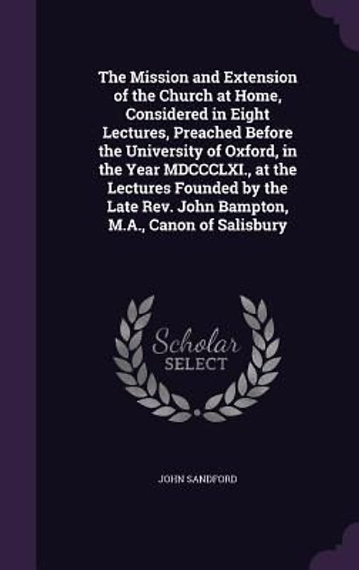 The Mission and Extension of the Church at Home, Considered in Eight Lectures, Preached Before the University of Oxford, in the Year MDCCCLXI., at the Lectures Founded by the Late Rev. John Bampton, M.A., Canon of Salisbury
