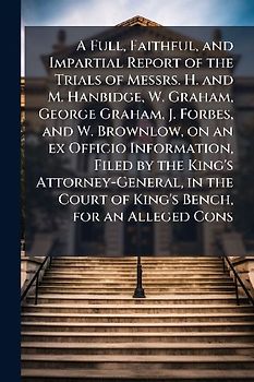 A Full, Faithful, and Impartial Report of the Trials of Messrs. H. and M. Hanbidge, W. Graham, George Graham, J. Forbes, and W. Brownlow, on an ex Officio Information, Filed by the King's Attorney-General, in the Court of King's Bench, for an Alleged Cons