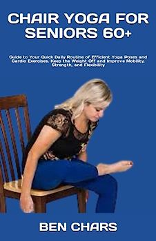CHAIR YOGA FOR SENIORS 60+: Guide to Your Quick Daily Routine of Efficient Yoga Poses and Cardio Exercises. Keep the Weight Off and Improve Mobility, Strength, and Flexibility