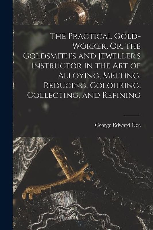 The Practical Gold-Worker, Or, the Goldsmith's and Jeweller's Instructor in the Art of Alloying, Melting, Reducing, Colouring, Collecting, and Refinin
