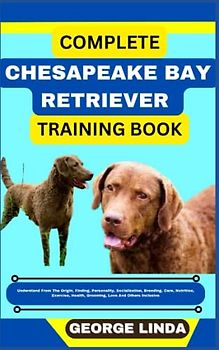 COMPLETE CHESAPEAKE BAY RETRIEVER TRAINING BOOK: Understand From The Origin, Finding, Personality, Socialization, Breeding, Care, Nutrition, Exercise, Health, Grooming, Love And Others Inclusive